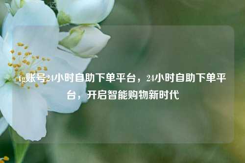 tg账号24小时自助下单平台，24小时自助下单平台，开启智能购物新时代
