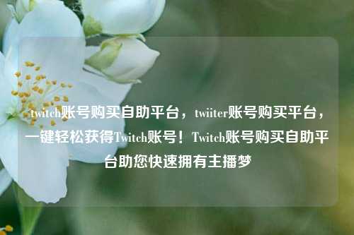 twitch账号购买自助平台，twiiter账号购买平台，一键轻松获得Twitch账号！Twitch账号购买自助平台助您快速拥有主播梦