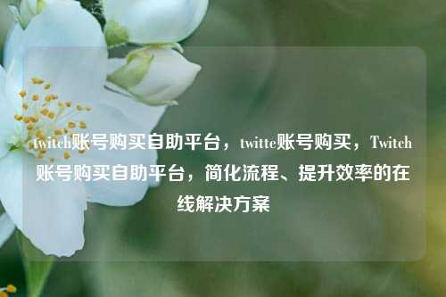 twitch账号购买自助平台，twitte账号购买，Twitch账号购买自助平台，简化流程、提升效率的在线解决方案