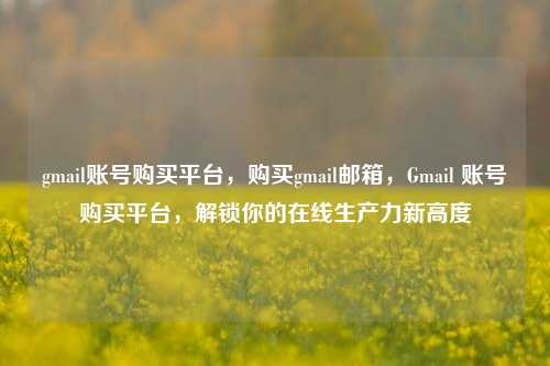 gmail账号购买平台，购买gmail邮箱，Gmail 账号购买平台，解锁你的在线生产力新高度